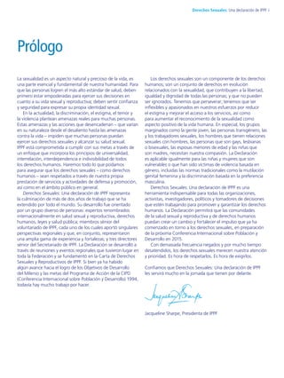 La sexualidad es un aspecto natural y precioso de la vida, es
una parte esencial y fundamental de nuestra humanidad. Para
que las personas logren el más alto estándar de salud, deben
primero estar empoderadas para ejercer sus decisiones en
cuanto a su vida sexual y reproductiva; deben sentir confianza
y seguridad para expresar su propia identidad sexual.
En la actualidad, la discriminación, el estigma, el temor y
la violencia plantean amenazas reales para muchas personas.
Estas amenazas y las acciones que desencadenan – que varían
en su naturaleza desde el desaliento hasta las amenazas
contra la vida – impiden que muchas personas puedan
ejercer sus derechos sexuales y alcanzar su salud sexual.
IPPF está comprometida a cumplir con sus metas a través de
un enfoque que incorpora los principios de universalidad,
interrelación, interdependencia e indivisibilidad de todos
los derechos humanos. Haremos todo lo que podamos
para asegurar que los derechos sexuales – como derechos
humanos – sean respetados a través de nuestra propia
prestación de servicios y actividades de defensa y promoción,
así como en el ámbito público en general.
Derechos Sexuales: Una declaración de IPPF representa
la culminación de más de dos años de trabajo que se ha
extendido por todo el mundo. Su desarrollo fue orientado
por un grupo diverso de personas: expertos renombrados
internacionalmente en salud sexual y reproductiva, derechos
humanos, leyes y salud pública; miembros sénior del
voluntariado de IPPF, cada uno de los cuales aportó singulares
perspectivas regionales y que, en conjunto, representaron
una amplia gama de experiencia y fortalezas; y tres directores
sénior del Secretariado de IPPF. La Declaración se desarrolló a
través de reuniones y eventos regionales que tuvieron lugar en
toda la Federación y se fundamentó en la Carta de Derechos
Sexuales y Reproductivos de IPPF. Si bien ya ha habido
algún avance hacia el logro de los Objetivos de Desarrollo
del Milenio y las metas del Programa de Acción de la CIPD
(Conferencia Internacional sobre Población y Desarrollo) 1994,
todavía hay mucho trabajo por hacer.
Los derechos sexuales son un componente de los derechos
humanos; son un conjunto de derechos en evolución
relacionados con la sexualidad, que contribuyen a la libertad,
igualdad y dignidad de todas las personas; y que no pueden
ser ignorados. Tenemos que perseverar; tenemos que ser
inflexibles y apasionados en nuestros esfuerzos por reducir
el estigma y mejorar el acceso a los servicios, así como
para aumentar el reconocimiento de la sexualidad como
aspecto positivo de la vida humana. En especial, los grupos
marginados como la gente joven, las personas transgénero, las
y los trabajadores sexuales, los hombres que tienen relaciones
sexuales con hombres, las personas que son gays, lesbianas
o bisexuales, las esposas menores de edad y las niñas que
son madres, necesitan nuestra compasión. La Declaración
es aplicable igualmente para las niñas y mujeres que son
vulnerables o que han sido víctimas de violencia basada en
género, incluidas las normas tradicionales como la mutilación
genital femenina y la discriminación basada en la preferencia
masculina.
Derechos Sexuales: Una declaración de IPPF es una
herramienta indispensable para todas las organizaciones,
activistas, investigadores, políticos y tomadores de decisiones
que estén trabajando para promover y garantizar los derechos
humanos. La Declaración permitirá que las comunidades
de la salud sexual y reproductiva y de derechos humanos
puedan crear un cambio y fortalecer el impulso que ya ha
comenzado en torno a los derechos sexuales, en preparación
de la próxima Conferencia Internacional sobre Población y
Desarrollo en 2015.
Con demasiada frecuencia negados y por mucho tiempo
desatendidos, los derechos sexuales merecen nuestra atención
y prioridad. Es hora de respetarlos. Es hora de exigirlos.
Confiamos que Derechos Sexuales: Una declaración de IPPF
les servirá mucho en la jornada que tienen por delante.
Jacqueline Sharpe, Presidenta de IPPF
Prólogo
iDerechos Sexuales: Una declaración de IPPF
 