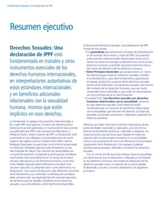 Derechos Sexuales: Una
declaración de IPPF está
fundamentada en tratados y otros
instrumentos esenciales de los
derechos humanos internacionales,
en interpretaciones autoritativas de
estos estándares internacionales
y en beneficios adicionales
relacionados con la sexualidad
humana, mismos que están
implícitos en esos derechos.
La Declaración se apega a los acuerdos internacionales a
los cuales IPPF está adscrita. El marco de referencia de la
Declaración ya está plasmado en muchos de los documentos
ya publicados por IPPF y las Asociaciones Miembros; y
refleja la misión, visión y valores de IPPF. La Declaración está
sustentada en los hallazgos y recomendaciones de varios
órganos de vigilancia de los tratados de la ONU y de los
Relatores Especiales; en particular, en el informe presentado
en 2004 por el Relator Especial sobre el Derecho al más
alto Estándar de Salud. Este informe fue desarrollado por
un panel de expertos, incluyendo la participación de líderes
reconocidos internacionalmente en el campo de la salud
sexual y reproductiva y los derechos humanos, como Paul
Hunt, Relator Especial sobre el Derecho a la Salud. Este
resumen ejecutivo no pretende servir como alternativa a la
Declaración, sino como introducción a las diferentes secciones
de la Declaración y su contenido. La Declaración completa
debe siempre estar acompañada de este resumen ejecutivo,
de tal forma que los detalles completos de los derechos
sexuales y sus antecedentes, estén fácilmente disponibles.
El documento Derechos Sexuales: Una declaración de IPPF
consta de tres partes:
Un•	 preámbulo que presenta el concepto de la Declaración
en el contexto de la misión y visión de IPPF, los acuerdos
y documentos internacionales relacionados tanto con la
salud y los derechos sexuales y reproductivos como con los
derechos humanos; y también resume la intención básica
del marco de referencia de los derechos humanos.
Siete Principios Generales•	 que proporcionan un marco
de referencia para todos los derechos sexuales incluidos
en la Declaración; y que dará fundamento y garantizará
el respeto, protección y avance de los derechos sexuales
dentro de la Federación. Los derechos sexuales caen dentro
del contexto de los derechos humanos, que son tanto
universales como indivisibles y que están en concordancia
con los principios de la no discriminación.
La parte final,•	 ‘Los derechos sexuales son derechos
humanos relacionados con la sexualidad’, presenta
los diez derechos sexuales. Estos derechos están
constituidos por un conjunto de beneficios relacionados
con la sexualidad, que emanan del derecho a la libertad,
igualdad, privacidad, autonomía, integridad y dignidad de
todas las personas.
Mientras que debe tenerse en mente la importancia de las
particularidades nacionales y regionales, así como de los
diversos antecedentes históricos, culturales y religiosos, las
organizaciones y las personas que trabajan en todas las
regiones del mundo pueden incorporar a sus actividades,
servicios y/o programas el marco de referencia y los principios
subyacentes de la Declaración. Esto apoyará cualquier
esfuerzo para promover, defender y fomentar los derechos
sexuales.
Con la convicción de que este enfoque hacia la sexualidad
y la salud sexual, que es exhaustivo, integrado y está basado
en los derechos humanos, promoverá la realización de los
derechos sexuales como un aspecto de la justicia global,
el desarrollo y la salud, nosotros declaramos los siguientes
principios:
Resumen ejecutivo
Derechos Sexuales: Una declaración de IPPFiv
 