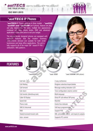 ISO 9001:2015
www.astTECS.com
*astTECS IP Phones available in three models - *ast520,
*ast550 and *ast600W (wi-fi phone), features are plug
and play deployment, HD voice, multiple line appearances,
contexual soft keys, phone books, DND and advanced
applications at attractive price to suit your budget.
The ergonomically designed phones are equipped with
essential features that the modern business
environments demand and suitable for both small
businesses and large office applications. The unit is
fully supports all of the major SIP based IP PBX /
softswitch / IMS platform.
*astTECS IP Phones
*ast520 *ast 550 *ast 600W (Wifi phone)
Call hold
Call Waiting
Call forward
Call return
Call transfer (blind/busy/ask)
Caller ID Display
Speed dial
Phone mute
SMS & Voicemail
DND
Dialed/received/missed calls
Auto- answer
3 way conference
Ringtone selection/import/delete
Message waiting indication LED
Tone configuration volume control
Multi-language
Direct IP call without SIP proxy
Blacklist
Hands free indicator
Soft keys programmable
Support POE
XML phonebook search and inputs & outputs
Supports PC control
FEATURES
*astT
E
C
S*astT
E
C
S*astT
E
C
S
 