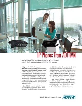 IP Phones From ADTRAN
ADTRAN offers a broad range of IP phones to
meet your business communication needs.

Why ADTRAN IP Phones?                           the IP 601 Expansion Module, and the IP 4000
ADTRAN® and Polycom® have partnered to          conference phone. The IP 601 Expansion
deliver an industry-leading solution for the    Module is used in conjunction with the IP 601
VoIP market. Working together, we have          to offer a high performance attendant console.
developed a line of IP telephones that inte-    The IP 4000 rounds out the lineup by deliver-
grate seamlessly with ADTRAN’s NetVanta®        ing a high quality conferencing unit for offices
and Total Access® 900 Series VoIP products.     or small-to-medium size conference rooms.
Available only from ADTRAN, these phones
                                                  The IP handsets support IEEE 802.3af Power
carry both the ADTRAN and Polycom name to
                                                over Ethernet (PoE), multiple call appearances,
represent the high degree of interoperability
                                                simplified conference handling and outstand-
and integration.
                                                ing sound quality. Each phone offers a large
  The ADTRAN-enabled line of IP stations        graphical display and an easy to use menu.
includes the IP 430 two-line phone, IP 501
three-line phone, the IP 601 six-line phone,




                                                                                              ®

                                www.adtran.com/phones
 