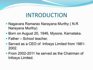 INTRODUCTION
 Nagavara Ramarao Narayana Murthy ( N.R
Narayana Murthy)
 Born on August 20, 1946, Mysore, Karnataka.
 Father – School teacher.
 Served as a CEO of Infosys Limited from 1981-
2002.
 From 2002-2011 he served as the Chairman of
Infosys Limited.
 