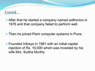 Contd…
 After that he started a company named softronics in
1976 and that company failed to perform well.
 Then he joined Patni computer systems in Pune.
 Founded Infosys in 1981 with an initial capital
injection of Rs. 10,000 which was Invested by his
wife Mrs. Sudha Murthy
 