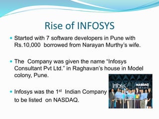 Rise of INFOSYS
 Started with 7 software developers in Pune with
Rs.10,000 borrowed from Narayan Murthy’s wife.
 The Company was given the name “Infosys
Consultant Pvt Ltd.” in Raghavan’s house in Model
colony, Pune.
 Infosys was the 1st Indian Company
to be listed on NASDAQ.
 