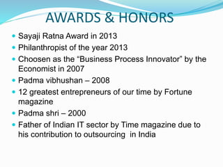 AWARDS & HONORS
 Sayaji Ratna Award in 2013
 Philanthropist of the year 2013
 Choosen as the “Business Process Innovator” by the
Economist in 2007
 Padma vibhushan – 2008
 12 greatest entrepreneurs of our time by Fortune
magazine
 Padma shri – 2000
 Father of Indian IT sector by Time magazine due to
his contribution to outsourcing in India
 