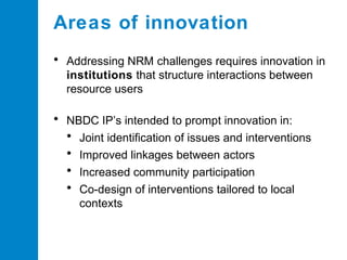 Areas of innovation
• Addressing NRM challenges requires innovation in
institutions that structure interactions between
resource users

• NBDC IP’s intended to prompt innovation in:
• Joint identification of issues and interventions
• Improved linkages between actors
• Increased community participation
• Co-design of interventions tailored to local
contexts

 