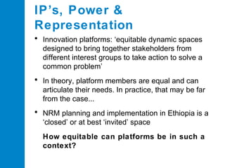 IP’s, Power &
Representation
•

Innovation platforms: ‘equitable dynamic spaces
designed to bring together stakeholders from
different interest groups to take action to solve a
common problem’

•

In theory, platform members are equal and can
articulate their needs. In practice, that may be far
from the case...

•

NRM planning and implementation in Ethiopia is a
‘closed’ or at best ‘invited’ space

• How equitable can platforms be in such a
context?

 