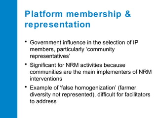 Platform membership &
representation
• Government influence in the selection of IP
members, particularly ‘community
representatives’

• Significant for NRM activities because
communities are the main implementers of NRM
interventions

• Example of ‘false homogenization’ (farmer
diversity not represented), difficult for facilitators
to address

 
