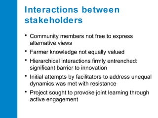 Interactions between
stakeholders
• Community members not free to express
alternative views

• Farmer knowledge not equally valued
• Hierarchical interactions firmly entrenched:
significant barrier to innovation

• Initial attempts by facilitators to address unequal
dynamics was met with resistance

• Project sought to provoke joint learning through
active engagement

 