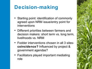 Decision-making
• Starting point: identification of commonly
agreed upon NRM issue/entry point for
interventions

• Different priorities between farmers and
decision makers: short term vs. long term,
livelihoods vs. NRM

• Fodder interventions chosen in all 3 sitescoincidence? Influenced by project &
government agendas?

• Facilitators played important mediating
role

 