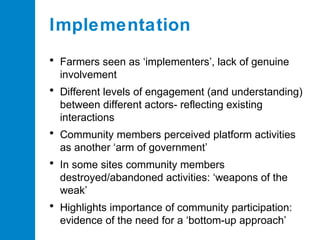Implementation
• Farmers seen as ‘implementers’, lack of genuine
involvement

• Different levels of engagement (and understanding)
between different actors- reflecting existing
interactions

• Community members perceived platform activities
as another ‘arm of government’

• In some sites community members
destroyed/abandoned activities: ‘weapons of the
weak’

• Highlights importance of community participation:
evidence of the need for a ‘bottom-up approach’

 