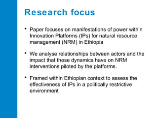 Research focus
• Paper focuses on manifestations of power within
Innovation Platforms (IPs) for natural resource
management (NRM) in Ethiopia

• We analyse relationships between actors and the
impact that these dynamics have on NRM
interventions piloted by the platforms.

• Framed within Ethiopian context to assess the
effectiveness of IPs in a politically restrictive
environment

 