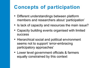 Concepts of participation
• Different understandings between platform
members and researchers about ‘participation’

• Is lack of capacity and resources the main issue?
• Capacity building events organised with limited
success

• Hierarchical social and political environment
seems not to support ‘error-embracing
participatory approaches’

• Lower level government officials & farmers
equally constrained by this context

 