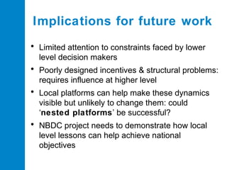 Implications for future work
• Limited attention to constraints faced by lower
level decision makers

• Poorly designed incentives & structural problems:
requires influence at higher level

• Local platforms can help make these dynamics
visible but unlikely to change them: could
‘nested platforms’ be successful?

• NBDC project needs to demonstrate how local
level lessons can help achieve national
objectives

 