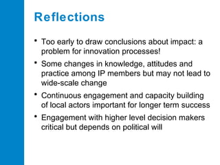 Reflections
• Too early to draw conclusions about impact: a
problem for innovation processes!

• Some changes in knowledge, attitudes and
practice among IP members but may not lead to
wide-scale change

• Continuous engagement and capacity building
of local actors important for longer term success

• Engagement with higher level decision makers
critical but depends on political will

 