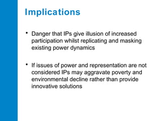 Implications
• Danger that IPs give illusion of increased
participation whilst replicating and masking
existing power dynamics

• If issues of power and representation are not
considered IPs may aggravate poverty and
environmental decline rather than provide
innovative solutions

 