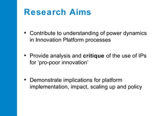 Research Aims
• Contribute to understanding of power dynamics
in Innovation Platform processes

• Provide analysis and critique of the use of IPs
for ‘pro-poor innovation’

• Demonstrate implications for platform
implementation, impact, scaling up and policy

 