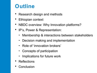 Outline
•
•
•
•

Research design and methods
Ethiopian context
NBDC overview: Why Innovation platforms?
IP’s, Power & Representation:

•
•

Membership & interactions between stakeholders
Decision making and implementation
Role of ‘innovation brokers’
Concepts of participation
Implications for future work

Reflections
Conclusion

 