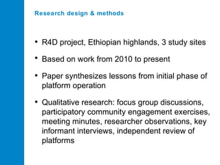 Research design & methods

• R4D project, Ethiopian highlands, 3 study sites
• Based on work from 2010 to present
• Paper synthesizes lessons from initial phase of
platform operation

• Qualitative research: focus group discussions,
participatory community engagement exercises,
meeting minutes, researcher observations, key
informant interviews, independent review of
platforms

 