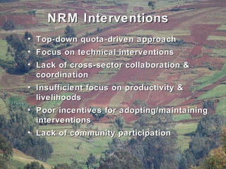 NRM Interventions
• Top-down quota-driven approach
• Focus on technical interventions
• Lack of cross-sector collaboration &
coordination
• Insufficient focus on productivity &
livelihoods
• Poor incentives for adopting/maintaining
interventions
• Lack of community participation

 