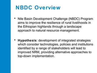 NBDC Overview
• Nile Basin Development Challenge (NBDC) Program
aims to improve the resilience of rural livelihoods in
the Ethiopian highlands through a landscape
approach to natural resource management.

• Hypothesis: development of integrated strategies
which consider technologies, policies and institutions
identified by a range of stakeholders will lead to
improved NRM, providing alternative approaches to
top-down implementation.

 