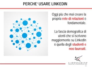 PERCHE’ USARE LINKEDIN
Oggi più che mai creare la
propria rete di relazioni è
fondamentale.
La fascia demografica di
utenti che si iscrivono
maggiormente su LinkedIn
è quella degli studenti e
neo laureati.
13
 