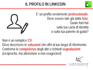 IL PROFILO IN LINKEDIN
E’ un profilo ovviamente professionale.
Deve essere tale già dalla foto.
Quale foto hai
sulla tua carta di identità
o sulla tua patente di guida?
Non è un semplice CV.
Deve descrivere le soluzioni che offri al tuo target di riferimento.
Conferma le competenze degli altri e richiedi segnalazioni
(reciprocità, ma attenzione a non esagerare!)
17
 