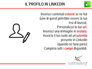 IL PROFILO IN LINKEDIN
Inserisci contenuti esterni se ne hai
(uno di questi potrebbe essere la tua
tesi di laurea).
Personalizza la tua url.
Inserisci una immagine in testata.
Associa il tuo ruolo ad un’azienda
presente in LinkedIn
(quando ne farai parte)
Completa tutti i campi disponibili.
18
 
