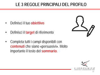 LE 3 REGOLE PRINCIPALI DEL PROFILO
• Definisci il tuo obiettivo
• Definisci il target di riferimento
• Completa tutti i campi disponibili con
contenuti che siano «persuasivi». Molto
importante il testo del sommario.
19
 