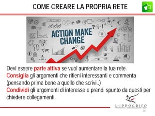 COME CREARE LA PROPRIA RETE
Devi essere parte attiva se vuoi aumentare la tua rete.
Consiglia gli argomenti che ritieni interessanti e commenta
(pensando prima bene a quello che scrivi..)
Condividi gli argomenti di interesse e prendi spunto da questi per
chiedere collegamenti.
26
 