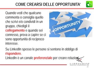 COME CREARSI DELLE OPPORTUNITA’
Quando vedi che qualcuno
commenta o consiglia quello
che scrivi e/o condividi in un
gruppo, chiedigli il
collegamento e quando sei
connesso, prova a capire se ci
sono opportunità di reciproco
interesse.
Su LinkedIn spesso le persone si sentono in obbligo di
rispondere.
LinkedIn è un canale preferenziale per creare relazioni.
28
 