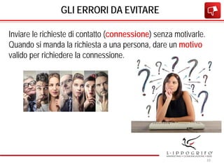 GLI ERRORI DA EVITARE
Inviare le richieste di contatto (connessione) senza motivarle.
Quando si manda la richiesta a una persona, dare un motivo
valido per richiedere la connessione.
33
 