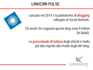 LINKEDIN PULSE
Lanciato nel 2014 è la piattaforma di blogging
collegata al Social Network.
Gli utenti che seguono questo blog sono 9 milioni
(in Italia!).
La percentuale di lettura degli articoli è molto
più alta rispetto alla media degli altri blog.
37
 