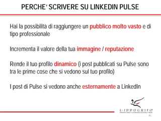PERCHE’ SCRIVERE SU LINKEDIN PULSE
Hai la possibilità di raggiungere un pubblico molto vasto e di
tipo professionale
Incrementa il valore della tua immagine / reputazione
Rende il tuo profilo dinamico (i post pubblicati su Pulse sono
tra le prime cose che si vedono sul tuo profilo)
I post di Pulse si vedono anche esternamente a LinkedIn
41
 