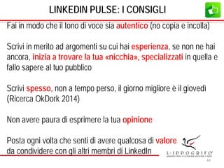 LINKEDIN PULSE: I CONSIGLI
Fai in modo che il tono di voce sia autentico (no copia e incolla)
Scrivi in merito ad argomenti su cui hai esperienza, se non ne hai
ancora, inizia a trovare la tua «nicchia», specializzati in quella e
fallo sapere al tuo pubblico
Scrivi spesso, non a tempo perso, il giorno migliore è il giovedì
(Ricerca OkDork 2014)
Non avere paura di esprimere la tua opinione
Posta ogni volta che senti di avere qualcosa di valore
da condividere con gli altri membri di LinkedIn
44
 