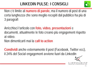 LINKEDIN PULSE: I CONSIGLI
Non c’è limite al numero di parole, ma il numero di post di una
certa lunghezza che sono meglio recepiti dal pubblico ha più di
3 paragrafi
Arricchisci l’articolo con foto, video, presentazioni e
documenti, attualmente le foto creano più engagement rispetto
ai video.
Non dimenticarti mai la call to action
Condividi anche esternamente il post (Facebook, Twitter ecc),
il 24% del Social engagement avviene fuori da LinkedIn
45
 