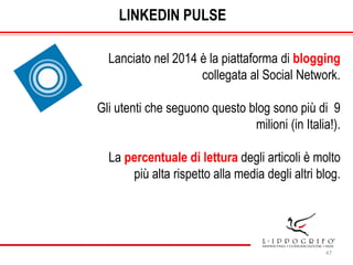 47
LINKEDIN PULSE
Lanciato nel 2014 è la piattaforma di blogging
collegata al Social Network.
Gli utenti che seguono quest...