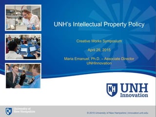 1
UNH’s Intellectual Property Policy
Creative Works Symposium
April 29, 2015
Maria Emanuel, Ph.D. – Associate Director
UNHInnovation
© 2015 University of New Hampshire | innovation.unh.edu
 