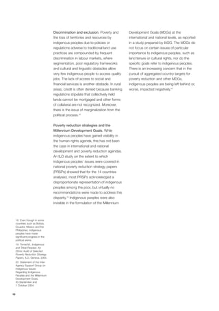 10 
Discrimination and exclusion. Poverty and 
the loss of territories and resources by 
indigenous peoples due to policies or 
regulations adverse to traditional land use 
practices are compounded by frequent 
discrimination in labour markets, where 
segmentation, poor regulatory frameworks 
and cultural and linguistic obstacles allow 
very few indigenous people to access quality 
jobs. The lack of access to social and 
financial services is another obstacle. In rural 
areas, credit is often denied because banking 
regulations stipulate that collectively held 
lands cannot be mortgaged and other forms 
of collateral are not recognized. Moreover, 
there is the issue of marginalization from the 
political process.18 
Poverty reduction strategies and the 
Millennium Development Goals. While 
indigenous peoples have gained visibility in 
the human rights agenda, this has not been 
the case in international and national 
development and poverty reduction agendas. 
An ILO study on the extent to which 
indigenous peoples’ issues were covered in 
national poverty reduction strategy papers 
(PRSPs) showed that for the 14 countries 
analysed, most PRSPs acknowledged a 
disproportionate representation of indigenous 
peoples among the poor, but virtually no 
recommendations were made to address this 
disparity.19 Indigenous peoples were also 
invisible in the formulation of the Millennium 
Development Goals (MDGs) at the 
international and national levels, as reported 
in a study prepared by IASG. The MDGs do 
not focus on certain issues of particular 
importance to indigenous peoples, such as 
land tenure or cultural rights, nor do the 
specific goals refer to indigenous peoples. 
There is an increasing concern that in the 
pursuit of aggregated country targets for 
poverty reduction and other MDGs, 
indigenous peoples are being left behind or, 
worse, impacted negatively.20 
18 Even though in some 
countries such as Bolivia, 
Ecuador, Mexico and the 
Philippines, indigenous 
peoples have made 
significant progress in the 
political arena. 
19 Tomei M., Indigenous 
and Tribal Peoples: An 
Ethnic Audit of Selected 
Poverty Reduction Strategy 
Papers, ILO, Geneva, 2005. 
20 Statement of the Inter- 
Agency Support Group on 
Indigenous Issues 
Regarding Indigenous 
Peoples and the Millennium 
Development Goals, 
30 September and 
1 October 2004. 
 