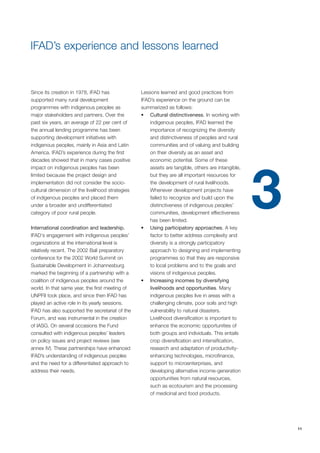 11 
IFAD’s experience and lessons learned 
Since its creation in 1978, IFAD has 
supported many rural development 
programmes with indigenous peoples as 
major stakeholders and partners. Over the 
past six years, an average of 22 per cent of 
the annual lending programme has been 
supporting development initiatives with 
indigenous peoples, mainly in Asia and Latin 
America. IFAD’s experience during the first 
decades showed that in many cases positive 
impact on indigenous peoples has been 
limited because the project design and 
implementation did not consider the socio-cultural 
dimension of the livelihood strategies 
of indigenous peoples and placed them 
under a broader and undifferentiated 
category of poor rural people. 
International coordination and leadership. 
IFAD‘s engagement with indigenous peoples’ 
organizations at the international level is 
relatively recent. The 2002 Bali preparatory 
conference for the 2002 World Summit on 
Sustainable Development in Johannesburg 
marked the beginning of a partnership with a 
coalition of indigenous peoples around the 
world. In that same year, the first meeting of 
UNPFII took place, and since then IFAD has 
played an active role in its yearly sessions. 
IFAD has also supported the secretariat of the 
Forum, and was instrumental in the creation 
of IASG. On several occasions the Fund 
consulted with indigenous peoples’ leaders 
on policy issues and project reviews (see 
annex IV). These partnerships have enhanced 
IFAD’s understanding of indigenous peoples 
and the need for a differentiated approach to 
address their needs. 
Lessons learned and good practices from 
IFAD’s experience on the ground can be 
summarized as follows: 
• Cultural distinctiveness. In working with 
indigenous peoples, IFAD learned the 
importance of recognizing the diversity 
and distinctiveness of peoples and rural 
communities and of valuing and building 
on their diversity as an asset and 
economic potential. Some of these 
assets are tangible, others are intangible, 
but they are all important resources for 
the development of rural livelihoods. 
Whenever development projects have 
failed to recognize and build upon the 
distinctiveness of indigenous peoples’ 
communities, development effectiveness 
has been limited. 
• Using participatory approaches. A key 
factor to better address complexity and 
diversity is a strongly participatory 
approach to designing and implementing 
programmes so that they are responsive 
to local problems and to the goals and 
visions of indigenous peoples. 
• Increasing incomes by diversifying 
livelihoods and opportunities. Many 
indigenous peoples live in areas with a 
challenging climate, poor soils and high 
vulnerability to natural disasters. 
Livelihood diversification is important to 
enhance the economic opportunities of 
both groups and individuals. This entails 
crop diversification and intensification, 
research and adaptation of productivity-enhancing 
technologies, microfinance, 
support to microenterprises, and 
developing alternative income-generation 
opportunities from natural resources, 
such as ecotourism and the processing 
of medicinal and food products. 
3 
 
