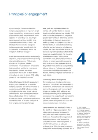 13 
IFAD’s Strategic Framework identifies 
indigenous peoples as an important target 
group because they face economic, social, 
political and cultural marginalization in the 
societies in which they live, resulting in 
extreme poverty and vulnerability for a 
disproportionate number of them. The 
Strategic Framework also recognizes 
indigenous peoples’ special role in the 
conservation of biodiversity and in the 
mitigation of climate change.25 
In line with its overall mandate and strategic 
objectives, and consistent with the evolving 
international framework, IFAD aims to 
ensure that indigenous peoples’ 
communities in rural areas are empowered 
to improve their well-being, income and 
food security through self-driven 
development that builds on their identity 
and culture. In order to do so, IFAD will be 
guided by the following principles. 
Cultural heritage and identity as assets. In 
enabling poor rural people, in particular 
indigenous peoples and ethnic minorities, to 
overcome poverty, IFAD will acknowledge 
and build upon the asset of their cultural 
distinctiveness. It will assist communities in 
taking full advantage of their traditional 
knowledge, culture, governance systems and 
natural resources, all of which form part of 
their tangible and intangible heritage. 
Free, prior and informed consent.26 In 
working with Member States on projects 
targeting or affecting indigenous peoples, IFAD 
shall support the participation of indigenous 
peoples’ communities in determining priorities 
and strategies for their own development. 
When appraising such projects proposed by 
Member States, in particular those that may 
affect the land and resources of indigenous 
peoples, the Fund shall examine whether the 
borrower or grant recipient consulted with the 
indigenous peoples to obtain their free, prior 
and informed consent. The Fund shall 
consider this consultation and consent as a 
criterion for project approval. In appraising 
such projects the Fund shall verify whether 
they include measures to: (a) avoid potentially 
adverse effects on the indigenous peoples’ 
communities; or (b) when avoidance is not 
feasible, minimize, mitigate or compensate for 
such effects. 
Community-driven development. 
Community-driven development ensures 
ownership, commitment and sustainability of 
investments, and increases self-reliance and 
community empowerment. In working with 
indigenous peoples, IFAD will follow and 
enhance community-driven development 
approaches that are particularly well suited to 
the holistic perspectives of indigenous 
peoples, where ecosystems and social and 
economic systems are intertwined. 
Land, territories and resources. Central to 
the identity of indigenous peoples is their 
relationship to ancestral territories and 
resources, which form the basis of their 
livelihoods. Access to and management of 
these resources are often regulated by 
complex customary laws and systems, of 
which IFAD must have an adequate 
understanding. Within the legal frameworks 
and policies of its borrowing countries, and in 
25 IFAD Strategic 
Framework 2007-2010, p. 
27. For further reference, 
see also IFAD policy papers 
on targeting, rural finance, 
crisis prevention and 
recovery, and the policy on 
land tenure, as well as its 
knowledge management 
strategy. 
26 Annex II provides an 
excerpt from the UNDG 
Guidelines on elements of 
free, prior and informed 
consent. 
Principles of engagement 
4 
 