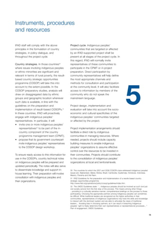 15 
Instruments, procedures 
and resources 
IFAD staff will comply with the above 
principles in the formulation of country 
strategies, in policy dialogue, and 
throughout the project cycle. 
Country strategies. In those countries30 
where issues involving indigenous peoples 
or ethnic minorities are significant and 
relevant in terms of rural poverty, the result-based 
country strategic opportunities 
programme (COSOP) will take this into 
account to the extent possible. In the 
COSOP preparatory studies, analysis will 
draw on disaggregated data by ethnic 
groups and geographic location whenever 
such data is available, in line with the 
guidelines on the preparation and 
implementation of result-based COSOPs.31 
In these countries, IFAD will proactively 
engage with indigenous peoples’ 
representatives. In particular, it will 
• invite one or more indigenous peoples’ 
representatives32 to be part of the in-country 
component of the country 
programme management team (CPMT); 
• propose that its government counterpart 
invite indigenous peoples’ representatives 
to the COSOP design workshop. 
To ensure ready access to this information for 
use in the COSOPs, country technical notes 
on indigenous peoples will be prepared and 
updated periodically. The notes will also serve 
to disseminate knowledge and support in-house 
learning. Their preparation will involve 
consultation with indigenous peoples and 
their organizations. 
Project cycle. Indigenous peoples’ 
communities that are targeted or affected 
by an IFAD-supported project shall be 
present at all stages of the project cycle. In 
this regard, IFAD will normally invite 
representatives of these communities to 
participate in the CPMT or in project 
preparation. Direct participation by 
community representatives will help define 
the most appropriate channels and 
methods for consultation and participation 
at the community level. It will also facilitate 
access to information by members of the 
community who do not speak the 
mainstream language. 
Project design, implementation and 
evaluation will take into account the socio-economic 
and cultural specificities of the 
indigenous peoples’ communities targeted 
or affected by the project. 
Project implementation arrangements should 
facilitate a direct role by indigenous 
communities in managing resources. Where 
needed, projects should include capacity 
building measures to enable indigenous 
peoples’ organizations to assume effective 
control over the resources to be invested in 
their communities. Projects should contribute 
to the consolidation of indigenous peoples’ 
organizations at local and territorial levels. 
5 
30 The countries for which the 2007 and 2008 COSOPs have addressed indigenous peoples' 
issues are: Afghanistan, Belize, Bolivia, Brazil, Cambodia, Guatemala, Honduras, Indonesia, 
Mexico, Panama and Viet Nam. 
31 IFAD Guidelines for the preparation and implementation of a results-based country 
strategic opportunities programme. 
http://www.ifad.org/operations/policy/cosop/guidelines/index.htm. 
32 The UNDG Guidelines state: “... Indigenous peoples should be involved as such (not just 
civil society actors) from the first step of the process. This means among other things: 
...providing in a culturally sensitive manner, comprehensive briefings on the process to those 
participating. Choosing the appropriate partners among indigenous peoples can sometimes 
be difficult. While traditional leaders are recognized as the higher authorities in their 
communities, representatives of indigenous organizations may have the skills and knowledge 
to interact with the dominant system and are able to articulate the views of traditional 
leaders… Avoiding bias in choosing partners, as it can result in breaching indigenous 
peoples’ right to freely determine their own representatives or representational processes…” 
Plan of engagement, UNDG Guidelines. 
 