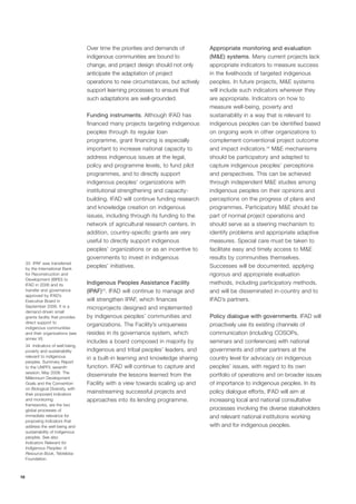 16 
Over time the priorities and demands of 
indigenous communities are bound to 
change, and project design should not only 
anticipate the adaptation of project 
operations to new circumstances, but actively 
support learning processes to ensure that 
such adaptations are well-grounded. 
Funding instruments. Although IFAD has 
financed many projects targeting indigenous 
peoples through its regular loan 
programme, grant financing is especially 
important to increase national capacity to 
address indigenous issues at the legal, 
policy and programme levels, to fund pilot 
programmes, and to directly support 
indigenous peoples’ organizations with 
institutional strengthening and capacity-building. 
IFAD will continue funding research 
and knowledge creation on indigenous 
issues, including through its funding to the 
network of agricultural research centers. In 
addition, country-specific grants are very 
useful to directly support indigenous 
peoples’ organizations or as an incentive to 
governments to invest in indigenous 
peoples’ initiatives. 
Indigenous Peoples Assistance Facility 
(IPAF)33. IFAD will continue to manage and 
will strengthen IPAF, which finances 
microprojects designed and implemented 
by indigenous peoples’ communities and 
organizations. The Facility’s uniqueness 
resides in its governance system, which 
includes a board composed in majority by 
indigenous and tribal peoples’ leaders, and 
in a built-in learning and knowledge sharing 
function. IFAD will continue to capture and 
disseminate the lessons learned from the 
Facility with a view towards scaling up and 
mainstreaming successful projects and 
approaches into its lending programme. 
Appropriate monitoring and evaluation 
(M&E) systems. Many current projects lack 
appropriate indicators to measure success 
in the livelihoods of targeted indigenous 
peoples. In future projects, M&E systems 
will include such indicators wherever they 
are appropriate. Indicators on how to 
measure well-being, poverty and 
sustainability in a way that is relevant to 
indigenous peoples can be identified based 
on ongoing work in other organizations to 
complement conventional project outcome 
and impact indicators.34 M&E mechanisms 
should be participatory and adapted to 
capture indigenous peoples’ perceptions 
and perspectives. This can be achieved 
through independent M&E studies among 
indigenous peoples on their opinions and 
perceptions on the progress of plans and 
programmes. Participatory M&E should be 
part of normal project operations and 
should serve as a steering mechanism to 
identify problems and appropriate adaptive 
measures. Special care must be taken to 
facilitate easy and timely access to M&E 
results by communities themselves. 
Successes will be documented, applying 
rigorous and appropriate evaluation 
methods, including participatory methods, 
and will be disseminated in-country and to 
IFAD’s partners. 
Policy dialogue with governments. IFAD will 
proactively use its existing channels of 
communication (including COSOPs, 
seminars and conferences) with national 
governments and other partners at the 
country level for advocacy on indigenous 
peoples’ issues, with regard to its own 
portfolio of operations and on broader issues 
of importance to indigenous peoples. In its 
policy dialogue efforts, IFAD will aim at 
increasing local and national consultative 
processes involving the diverse stakeholders 
and relevant national institutions working 
with and for indigenous peoples. 
33 IPAF was transferred 
by the International Bank 
for Reconstruction and 
Development (IBRD) to 
IFAD in 2006 and its 
transfer and governance 
approved by IFAD’s 
Executive Board in 
September 2006. It is a 
demand-driven small 
grants facility that provides 
direct support to 
indigenous communities 
and their organizations (see 
annex VI). 
34 Indicators of well-being, 
poverty and sustainability 
relevant to indigenous 
peoples. Summary Report 
to the UNPFII, seventh 
session, May 2008. The 
Millennium Development 
Goals and the Convention 
on Biological Diversity, with 
their proposed indicators 
and monitoring 
frameworks, are the two 
global processes of 
immediate relevance for 
proposing indicators that 
address the well-being and 
sustainability of indigenous 
peoples. See also 
Indicators Relevant for 
Indigenous Peoples: A 
Resource Book, Tebtebba 
Foundation. 
 