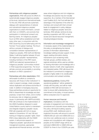 17 
Partnerships with indigenous peoples’ 
organizations. IFAD will pursue its efforts to 
systematically engage indigenous peoples 
at the local, national and international levels. 
To this end, IFAD will promote systematic 
dialogue with representatives of national 
and subnational indigenous peoples’ 
organizations to share information, consult 
with them on COSOPs, and promote their 
participation in institutional outreach and 
learning events. An indigenous peoples’ 
forum at IFAD will be established and held 
every other year, in conjunction with the 
IFAD Governing Council (alternating with the 
Farmers’ Forum global meeting). The forum 
will be a process of dialogue and 
consultation between representatives of 
indigenous peoples, IFAD staff and Member 
States. It will bring together between 20 and 
30 indigenous peoples’ representatives, 
including members of the IPAF board, 
UNPFII and selected representatives of 
indigenous peoples’ communities involved 
in IFAD-supported programmes. The forum 
will also promote accountability in providing 
feedback on IFAD's operations.35 
Partnerships with other stakeholders. IFAD 
will broaden its efforts to combine its 
resources with those of other institutions36 in 
order to expand coverage, create synergies, 
reduce duplication and achieve economies of 
scale. In addition to leveraging resources, 
these partnerships provide an opportunity for 
IFAD to disseminate its knowledge and best 
practices, to learn from others, and to further 
its advocacy role on indigenous peoples’ 
issues. In partnership with UNPFII and IASG, 
IFAD will contribute to the implementation of 
the UNDG Guidelines designed to assist 
United Nations country teams to mainstream 
and integrate indigenous peoples’ issues. 
IFAD will cooperate with ILO on issues 
related to Conventions 107 and 169 and 
training on indigenous peoples’ rights. Given 
IFAD’s close relationship with the CGIAR 
system, it will promote research on 
indigenous peoples’ agricultural and resource 
management practices, appropriate 
agricultural and financial services, and other 
areas where indigenous and non-indigenous 
knowledge and practice may be mutually 
supportive. As a member of the International 
Land Coalition (ILC), the Fund will take full 
advantage of the expertise of the other ILC 
members and consult with them at local 
levels for engagement in policy dialogue 
related to indigenous peoples’ land and 
territories. IFAD will also reinforce its long 
standing cooperation with FAO on land 
access and natural resources management, 
including biological diversity. 
Information and knowledge management. 
A necessary aspect of the implementation of 
this policy is strengthening the internal 
process of information dissemination, 
knowledge building and peer support. In this 
regard, existing information-sharing 
mechanisms such as learning notes, 
thematic groups, portfolio reviews, and 
regional workshops will be used as vehicles 
for sharing information and knowledge with a 
broader network of staff, other organizations 
and interested parties. IFAD will ensure that 
the institution’s commitment to indigenous 
peoples is highly visible in its overall public 
communication and outreach activities. 
Operational guidelines. Existing IFAD 
operational guidelines37 will be updated to 
comply with this policy, and will be made 
available to IFAD staff and borrowers. In 
order to ensure staff understanding of and 
commitment to the policy, in-house seminars 
will be conducted once it is approved. 
Human resources and financial 
implications. Compliance with the 
principles of engagement and instruments, 
procedures and corporate issues relating to 
this policy will require building capacity 
among IFAD’s staff. Additional costs to 
implement the policy will amount to around 
US$200,000 per year and US$50,000 as a 
one-time cost; additional costs to conduct 
analysis and consultations with indigenous 
peoples at the COSOP stage will be an 
estimated US$20,000 to US$25,000 per 
COSOP for three to four COSOPs per year, 
35 See annex VII. 
36 United Nations 
agencies, international 
financial institutions, 
bilateral cooperation 
agencies, NGOs, civil 
society organizations, and 
private-sector companies 
and foundations. 
37 Guidelines for COSOPs 
and project preparation and 
implementation; supervision 
guidelines; M&E; guidelines 
for incorporating a gender 
approach; environmental 
assessment guidelines. 
 