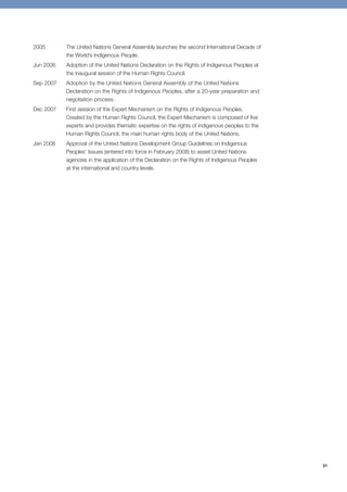 21 
2005 The United Nations General Assembly launches the second International Decade of 
the World’s Indigenous People. 
Jun 2006 Adoption of the United Nations Declaration on the Rights of Indigenous Peoples at 
the inaugural session of the Human Rights Council. 
Sep 2007 Adoption by the United Nations General Assembly of the United Nations 
Declaration on the Rights of Indigenous Peoples, after a 20-year preparation and 
negotiation process. 
Dec 2007 First session of the Expert Mechanism on the Rights of Indigenous Peoples. 
Created by the Human Rights Council, the Expert Mechanism is composed of five 
experts and provides thematic expertise on the rights of indigenous peoples to the 
Human Rights Council, the main human rights body of the United Nations. 
Jan 2008 Approval of the United Nations Development Group Guidelines on Indigenous 
Peoples’ Issues (entered into force in February 2008) to assist United Nations 
agencies in the application of the Declaration on the Rights of Indigenous Peoples 
at the international and country levels. 
 