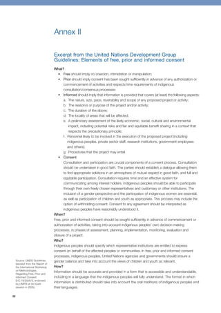 22 
Annex II 
Excerpt from the United Nations Development Group 
Guidelines: Elements of free, prior and informed consent 
What? 
• Free should imply no coercion, intimidation or manipulation; 
• Prior should imply consent has been sought sufficiently in advance of any authorization or 
commencement of activities and respects time requirements of indigenous 
consultation/consensus processes; 
• Informed should imply that information is provided that covers (at least) the following aspects: 
a. The nature, size, pace, reversibility and scope of any proposed project or activity; 
b. The reason/s or purpose of the project and/or activity; 
c. The duration of the above; 
d. The locality of areas that will be affected; 
e. A preliminary assessment of the likely economic, social, cultural and environmental 
impact, including potential risks and fair and equitable benefit sharing in a context that 
respects the precautionary principle; 
f. Personnel likely to be involved in the execution of the proposed project (including 
indigenous peoples, private sector staff, research institutions, government employees 
and others); 
g. Procedures that the project may entail. 
• Consent 
Consultation and participation are crucial components of a consent process. Consultation 
should be undertaken in good faith. The parties should establish a dialogue allowing them 
to find appropriate solutions in an atmosphere of mutual respect in good faith, and full and 
equitable participation. Consultation requires time and an effective system for 
communicating among interest holders. Indigenous peoples should be able to participate 
through their own freely chosen representatives and customary or other institutions. The 
inclusion of a gender perspective and the participation of indigenous women are essential, 
as well as participation of children and youth as appropriate. This process may include the 
option of withholding consent. Consent to any agreement should be interpreted as 
indigenous peoples have reasonably understood it. 
When? 
Free, prior and informed consent should be sought sufficiently in advance of commencement or 
authorization of activities, taking into account indigenous peoples’ own decision-making 
processes, in phases of assessment, planning, implementation, monitoring, evaluation and 
closure of a project. 
Who? 
Indigenous peoples should specify which representative institutions are entitled to express 
consent on behalf of the affected peoples or communities. In free, prior and informed consent 
processes, indigenous peoples, United Nations agencies and governments should ensure a 
gender balance and take into account the views of children and youth as relevant. 
How? 
Information should be accurate and provided in a form that is accessible and understandable, 
including in a language that the indigenous peoples will fully understand. The format in which 
information is distributed should take into account the oral traditions of indigenous peoples and 
their languages. 
Source: UNDG Guidelines 
(excerpt from the Report of 
the International Workshop 
on Methodologies 
Regarding Free, Prior and 
Informed Consent 
E/C.19/2005/3, endorsed 
by UNPFII at its fourth 
session in 2005). 
 