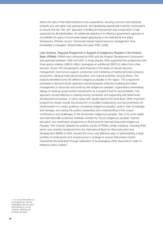 28 
define the roles of the tribal institutions and cooperatives, securing common and individual 
property and use rights over grazing lands, and developing appropriate incentive mechanisms 
to ensure that the “win-win” approach to livelihood improvement and conservation is fully 
supported by all stakeholders. An additional objective is to influence government agencies to 
consolidate the gains of community-based approaches in its institutional and policy 
frameworks. [Primary source: Community-based natural resource management: How 
knowledge is managed, disseminated and used, IFAD, 2006] 
Latin America. Regional Programme in Support of Indigenous Peoples in the Amazon 
Basin (PRAIA). PRAIA was cofinanced by IFAD and the Andean Development Corporation 
and operated between 1992 and 2007 in three phases. IFAD supported the programme with 
three grants totaling US$3.6 million, leveraging an additional US$15.8 million from other 
sources. Some 140 microprojects were financed in the areas of natural resource 
management, land tenure support, production and marketing of traditional forest products, 
ecotourism, bilingual intercultural education, and cultural activities, among others. The 
projects benefited some 90 different indigenous peoples in the region. The programme 
pioneered a demand-driven approach and emphasized institution-building and direct 
management of resources and funds by the indigenous peoples’ organizations themselves, 
relying on existing social control mechanisms as a powerful tool for accountability. This 
approach proved effective in creating strong ownership and supporting self-determined 
development processes, in many cases with results beyond the local level. Other important 
programme results include the production of excellent publications and documentaries for 
dissemination to a wider audience, increasing indigenous peoples’ pride in their knowledge 
and heritage, and raising the public’s awareness and understanding of the unique 
contributions and challenges of the Amazonian indigenous peoples. Two of its most visible 
and internationally acclaimed initiatives include the Ticuna indigenous peoples’ teacher 
education and certification programme in Brazil and the biennial Anaconda Indigenous 
Peoples’ Film Festival. Despite the positive results of PRAIA, similar initiatives, including IPAF, 
which was recently transferred from the International Bank for Reconstruction and 
Development (IBRD) to IFAD, should find more cost-effective ways of administering a large 
portfolio of small grants and should pursue a strategy to ensure that project impact 
transcends the local level through replication or by leveraging other resources in order to 
influence policy makers.1 
1 For more information on 
the programme, see the 
publications We only want 
what belong to us and 
Listening, learning and 
working with them. 
 