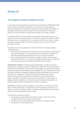29 
Annex VI 
The Indigenous Peoples Assistance Facility 
In June 2006, the International Bank for Reconstruction and Development (IBRD) (World Bank 
Group) and IFAD signed a letter of agreement on the transfer of the Grants Facility for 
Indigenous Peoples (GFIP), renaming it the Indigenous Peoples Assistance Facility (IPAF). The 
World Bank transferred resources remaining in the previous programme in the amount of 
US$415,000, and a contribution of US$625,000 earmarked for the Facility by Norway. 
In September 2006, IFAD’s Executive Board approved the transfer of the Facility and its 
governance structure, as described below. In cooperation with the World Bank and UNPFII, 
IFAD has since set up arrangements for the workings of the IPAF board, formed in majority 
by indigenous peoples’ leaders who provide strategic guidance and select their best 
proposals for funding. 
The added value for having established the Facility at IFAD lies in the following strategic 
innovative elements: 
• IPAF is a new financial instrument for IFAD whereby the Fund can build a direct partnership 
with indigenous peoples’ communities and grass-roots organizations, who design and 
implement small development projects based on their own values and priorities; 
• IPAF is a listening and learning instrument on indigenous peoples’ needs, proposed 
solutions and innovations. It can scout for innovations and pilot projects that would open 
the way for larger projects to be funded through IFAD’s loans and grants. 
Implementation modalities. The Facility supports the aspirations of indigenous and tribal 
peoples through small grants ranging from US$20,000 to US$30,000. The projects supported 
under IPAF build on indigenous culture, identity and knowledge in the following priority areas: (a) 
strengthened capacity for self-development and engagement in policy processes; (b) innovative 
pilot projects that build on indigenous knowledge, agricultural technologies, agro-biodiversity, 
natural resource management, market access, gender mainstreaming and women’s 
empowerment; (c) planning and preparation of development projects implemented by 
indigenous peoples’ communities and organizations; (d) development of partnerships and 
alliances with other stakeholders, such as governments and international organizations, or 
between indigenous peoples’ organizations, communities and networks. 
Governance. The Facility is currently managed by the Coordinator for Indigenous and Tribal 
Issues, in IFAD’s Policy Division, and governed by a board responsible for operations and 
directions. The board, formed by a majority of indigenous and tribal peoples’ leaders, reviews 
and makes final recommendations on grant awards. 
The IPAF board comprises the following 
• Four indigenous peoples’ leaders respectively from Africa, Latin America and the 
Caribbean, East Asia and the Pacific, and South Asia; 
• A representative of the United Nations Permanent Forum on Indigenous Issues; 
• The Director of the Policy Division, IFAD. 
 