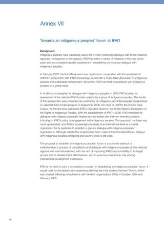 32 
Annex VII 
Towards an indigenous peoples’ forum at IFAD 
Background 
Indigenous peoples have repeatedly asked for a more systematic dialogue with United Nations 
agencies. In response to this request, IFAD has taken a series of initiatives in the past seven 
years and accumulated valuable experience in establishing constructive dialogue with 
indigenous peoples. 
In February 2003, the first official event was organized in cooperation with the secretariat of 
UNPFII in conjunction with IFAD’s Governing Council with a round-table discussion on indigenous 
peoples and sustainable development. Since then, IFAD has held consultations with indigenous 
peoples on a yearly basis. 
In its efforts to strengthen its dialogue with indigenous peoples, in 2005 IFAD enabled an 
assessment of five selected IFAD-funded projects by a group of indigenous peoples. The results 
of this assessment were presented at a workshop on indigenous and tribal peoples’ perspectives 
on selected IFAD-funded projects. In September 2006, the Chair of UNPFII, Ms Victoria Tauli- 
Corpuz, for the first time addressed IFAD’s Executive Board on the United Nations Declaration on 
the Rights of Indigenous Peoples. With the establishment of IPAF in 2006, IFAD intensified its 
dialogues with indigenous peoples’ leaders and consulted with them on several occasions, 
including on IFAD’s policy on engagement with indigenous peoples. This approach has been very 
much appreciated, and IFAD is increasingly perceived at an international level as a model 
organization for its readiness to establish a genuine dialogue with indigenous peoples’ 
organizations. Although substantive progress has been made at the international level, dialogue 
with indigenous peoples at regional and country levels is still weak. 
The proposal to establish an indigenous peoples’ forum is a concrete attempt to 
institutionalize a process of consultation and dialogue with indigenous peoples at the national, 
regional and international level, with the aim of improving IFAD’s accountability to its target 
groups and its development effectiveness, and to exercise a leadership role among 
international development institutions. 
IFAD is not new to such a consultation process. In establishing an indigenous peoples’ forum, it 
would build on the lessons and experience deriving from the existing Farmers’ Forum, which 
was created following consultations with farmers’ organizations (FOs) in October 2004 and 
February 2005. 
 