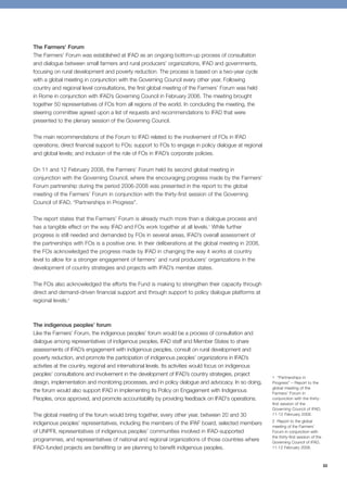 33 
The Farmers’ Forum 
The Farmers’ Forum was established at IFAD as an ongoing bottom-up process of consultation 
and dialogue between small farmers and rural producers’ organizations, IFAD and governments, 
focusing on rural development and poverty reduction. The process is based on a two-year cycle 
with a global meeting in conjunction with the Governing Council every other year. Following 
country and regional level consultations, the first global meeting of the Farmers’ Forum was held 
in Rome in conjunction with IFAD’s Governing Council in February 2006. The meeting brought 
together 50 representatives of FOs from all regions of the world. In concluding the meeting, the 
steering committee agreed upon a list of requests and recommendations to IFAD that were 
presented to the plenary session of the Governing Council. 
The main recommendations of the Forum to IFAD related to the involvement of FOs in IFAD 
operations; direct financial support to FOs; support to FOs to engage in policy dialogue at regional 
and global levels; and inclusion of the role of FOs in IFAD’s corporate policies. 
On 11 and 12 February 2008, the Farmers’ Forum held its second global meeting in 
conjunction with the Governing Council, where the encouraging progress made by the Farmers' 
Forum partnership during the period 2006-2008 was presented in the report to the global 
meeting of the Farmers’ Forum in conjunction with the thirty-first session of the Governing 
Council of IFAD, “Partnerships in Progress”. 
The report states that the Farmers’ Forum is already much more than a dialogue process and 
has a tangible effect on the way IFAD and FOs work together at all levels.1 While further 
progress is still needed and demanded by FOs in several areas, IFAD’s overall assessment of 
the partnerships with FOs is a positive one. In their deliberations at the global meeting in 2008, 
the FOs acknowledged the progress made by IFAD in changing the way it works at country 
level to allow for a stronger engagement of farmers’ and rural producers’ organizations in the 
development of country strategies and projects with IFAD’s member states. 
The FOs also acknowledged the efforts the Fund is making to strengthen their capacity through 
direct and demand-driven financial support and through support to policy dialogue platforms at 
regional levels.2 
The indigenous peoples’ forum 
Like the Farmers’ Forum, the indigenous peoples’ forum would be a process of consultation and 
dialogue among representatives of indigenous peoples, IFAD staff and Member States to share 
assessments of IFAD’s engagement with indigenous peoples, consult on rural development and 
poverty reduction, and promote the participation of indigenous peoples’ organizations in IFAD’s 
activities at the country, regional and international levels. Its activities would focus on indigenous 
peoples’ consultations and involvement in the development of IFAD’s country strategies, project 
design, implementation and monitoring processes, and in policy dialogue and advocacy. In so doing, 
the forum would also support IFAD in implementing its Policy on Engagement with Indigenous 
Peoples, once approved, and promote accountability by providing feedback on IFAD's operations. 
The global meeting of the forum would bring together, every other year, between 20 and 30 
indigenous peoples’ representatives, including the members of the IPAF board, selected members 
of UNPFII, representatives of indigenous peoples’ communities involved in IFAD-supported 
programmes, and representatives of national and regional organizations of those countries where 
IFAD-funded projects are benefiting or are planning to benefit indigenous peoples. 
1 “Partnerships in 
Progress” – Report to the 
global meeting of the 
Farmers’ Forum in 
conjunction with the thirty-first 
session of the 
Governing Council of IFAD, 
11-12 February 2008. 
2 Report to the global 
meeting of the Farmers’ 
Forum in conjunction with 
the thirty-first session of the 
Governing Council of IFAD, 
11-12 February 2008. 
 