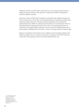 34 
Initially, the members of the IPAF board could function as a core group and provide support in 
starting the process, drawing on their experience in setting up the UNPFII and regional and 
national consultation processes. 
Beyond the confines of IFAD’s direct consultation and partnership with indigenous peoples, the 
forum would also have a role to play in promoting partnerships and networking by actively linking 
indigenous peoples’ grass-roots, national and regional organizations to their international 
representatives and to UNPFII. As underscored at the workshop on the Assessment of the First 
International Decade of Indigenous Peoples in Asia,3 there is an increasing gap between the 
achievements of the global indigenous peoples’ movement within the international arena and its 
actual capacity to effectively reach communities. The forum would also attempt to bridge this gap. 
Based on the experience of the Farmers’ Forum, additional costs for the global meetings of the 
indigenous peoples’ forum, to be held every other year in conjunction with the IFAD Governing 
Council with 25-30 participants, will be an estimated US$100,000 per year. 
3 Victoria Tauli-Corpuz, 
Chair of UNPFII-IFAD 
Workshop on the 
Assessment of the First 
International Decade of 
Indigenous Peoples in Asia, 
4 May 2007. 
 